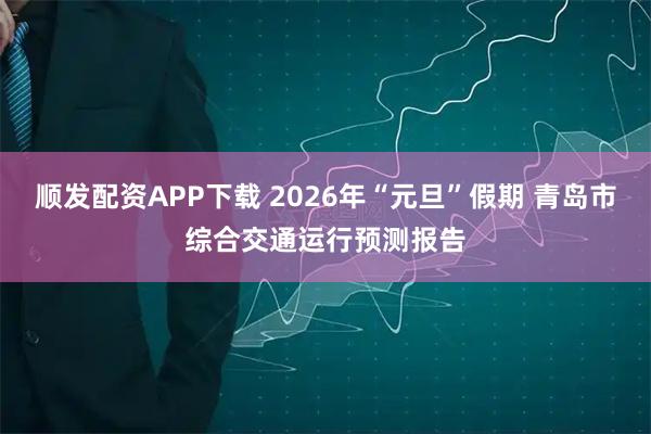 顺发配资APP下载 2026年“元旦”假期 青岛市综合交通运行预测报告