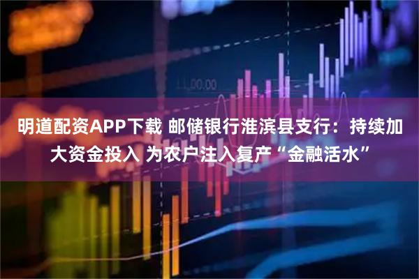 明道配资APP下载 邮储银行淮滨县支行：持续加大资金投入 为农户注入复产“金融活水”