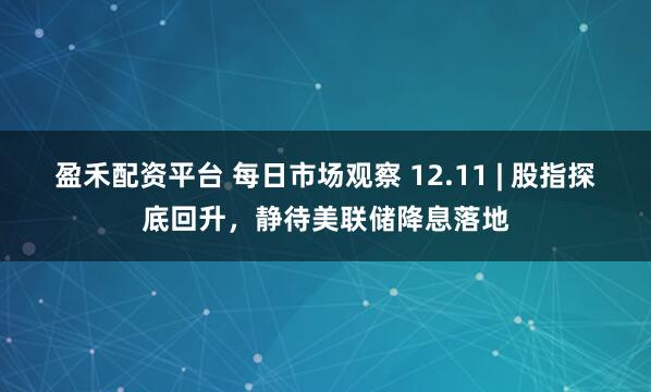 盈禾配资平台 每日市场观察 12.11 | 股指探底回升，静待美联储降息落地