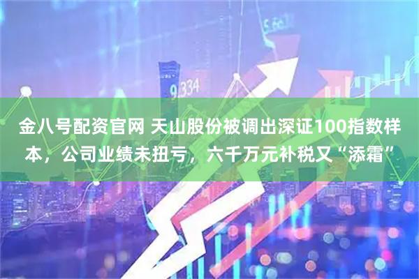 金八号配资官网 天山股份被调出深证100指数样本，公司业绩未扭亏，六千万元补税又“添霜”