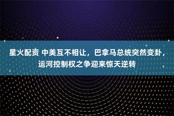 星火配资 中美互不相让,巴拿马总统突然变卦,运河控制权之争迎来惊天逆转