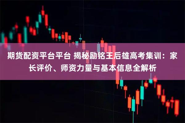 期货配资平台平台 揭秘励铭王后雄高考集训：家长评价、师资力量与基本信息全解析