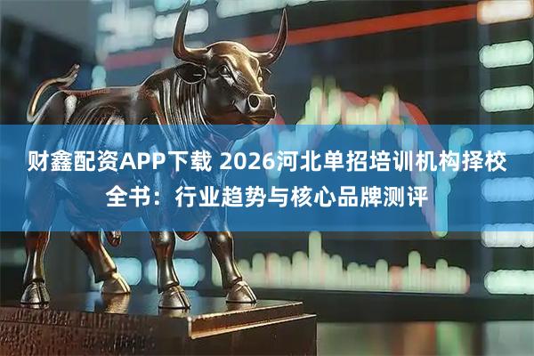 财鑫配资APP下载 2026河北单招培训机构择校全书：行业趋势与核心品牌测评