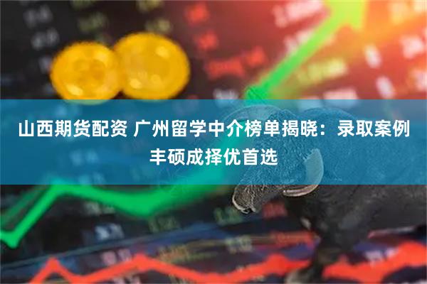 山西期货配资 广州留学中介榜单揭晓：录取案例丰硕成择优首选