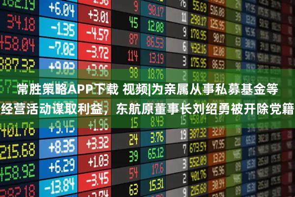 常胜策略APP下载 视频|为亲属从事私募基金等经营活动谋取利益，东航原董事长刘绍勇被开除党籍