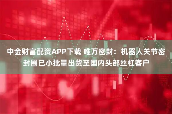 中金财富配资APP下载 唯万密封:机器人关节密封圈已小批量出货至国内头部丝杠客户