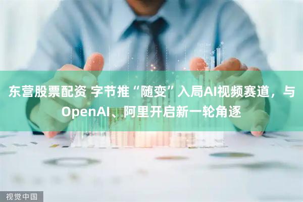 东营股票配资 字节推“随变”入局AI视频赛道，与OpenAI、阿里开启新一轮角逐