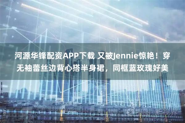 河源华锋配资APP下载 又被Jennie惊艳！穿无袖蕾丝边背心搭半身裙，同框蓝玫瑰好美