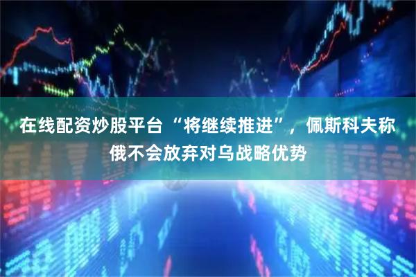 在线配资炒股平台 “将继续推进”，佩斯科夫称俄不会放弃对乌战略优势