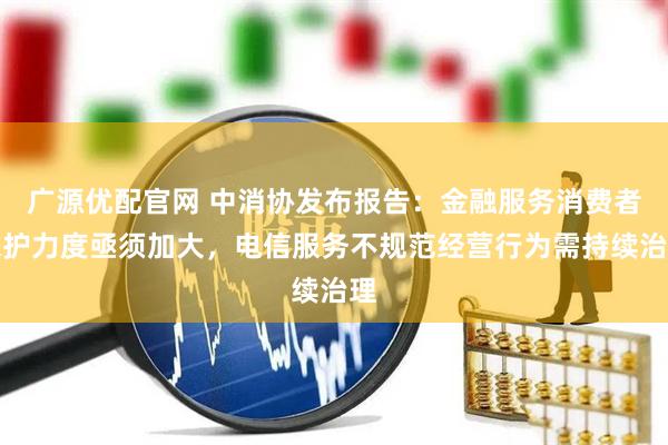 广源优配官网 中消协发布报告：金融服务消费者保护力度亟须加大，电信服务不规范经营行为需持续治理
