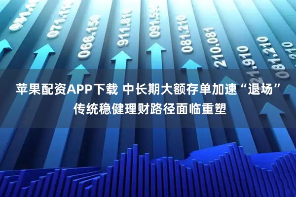 苹果配资APP下载 中长期大额存单加速“退场” 传统稳健理财路径面临重塑