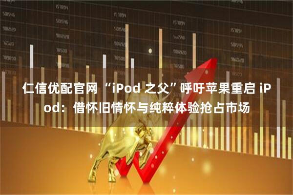 仁信优配官网 “iPod 之父”呼吁苹果重启 iPod：借怀旧情怀与纯粹体验抢占市场