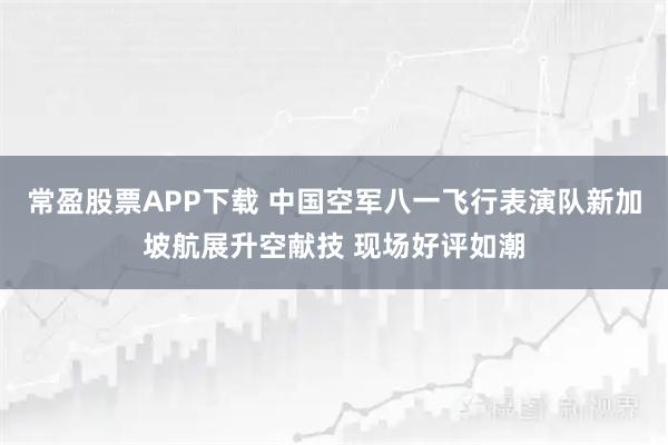 常盈股票APP下载 中国空军八一飞行表演队新加坡航展升空献技 现场好评如潮