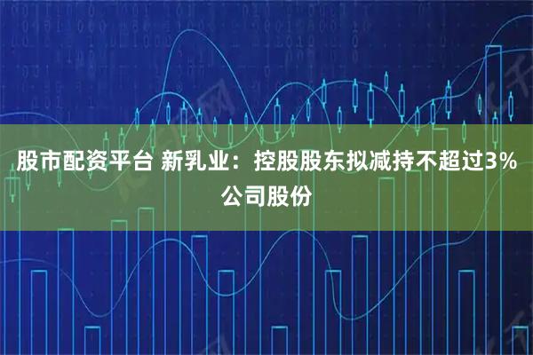 股市配资平台 新乳业：控股股东拟减持不超过3%公司股份