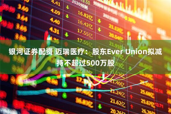 银河证券配资 迈瑞医疗：股东Ever Union拟减持不超过500万股
