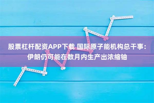 股票杠杆配资APP下载 国际原子能机构总干事：伊朗仍可能在数月内生产出浓缩铀