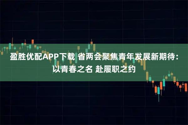 盈胜优配APP下载 省两会聚焦青年发展新期待：以青春之名 赴履职之约