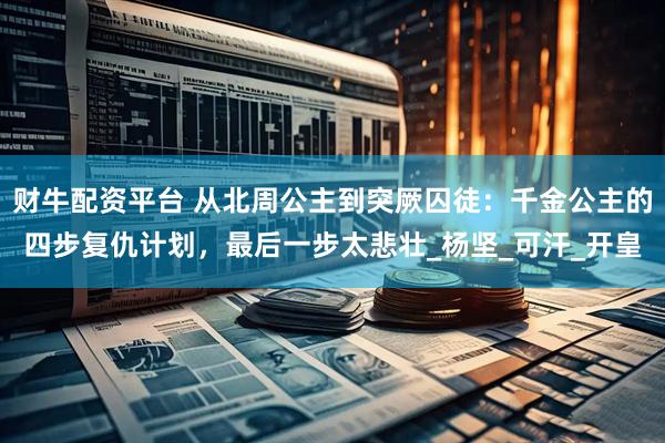财牛配资平台 从北周公主到突厥囚徒：千金公主的四步复仇计划，最后一步太悲壮_杨坚_可汗_开皇