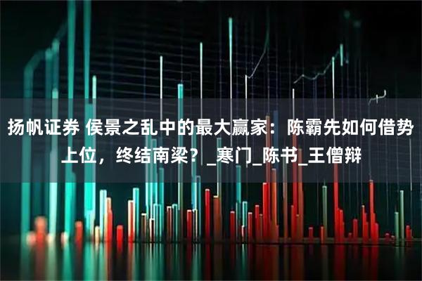 扬帆证券 侯景之乱中的最大赢家：陈霸先如何借势上位，终结南梁？_寒门_陈书_王僧辩