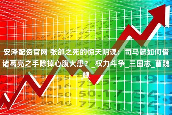 安泽配资官网 张郃之死的惊天阴谋：司马懿如何借诸葛亮之手除掉心腹大患？_权力斗争_三国志_曹魏