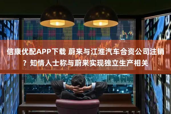 信康优配APP下载 蔚来与江淮汽车合资公司注销？知情人士称与蔚来实现独立生产相关