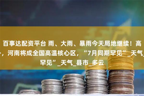 百事达配资平台 雨、大雨、暴雨今天局地继续！高温即将反扑，河南将成全国高温核心区，“7月同期罕见”_天气_县市_多云
