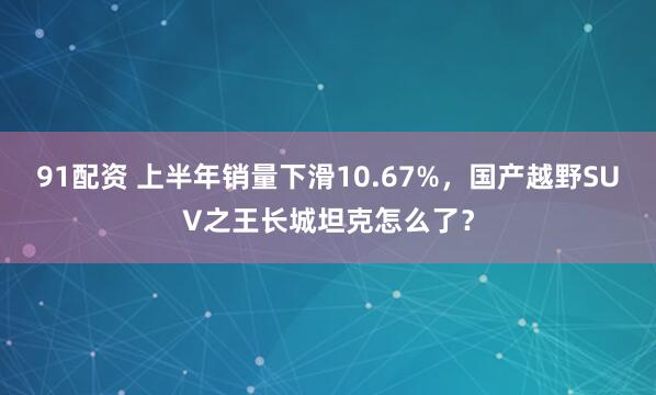 91配资 上半年销量下滑10.67%，国产越野SUV之王长城坦克怎么了？
