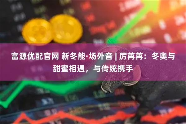 富源优配官网 新冬能·场外音 | 厉苒苒：冬奥与甜蜜相遇，与传统携手