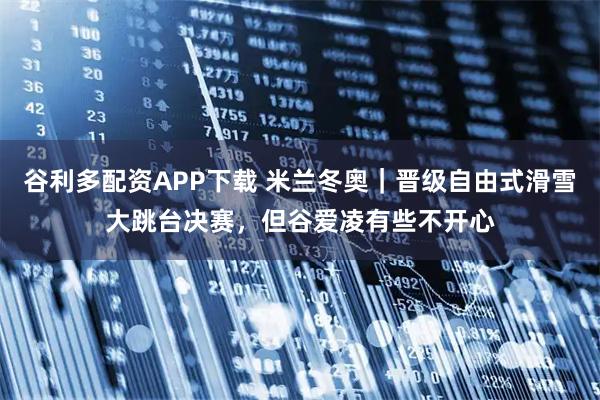 谷利多配资APP下载 米兰冬奥｜晋级自由式滑雪大跳台决赛，但谷爱凌有些不开心