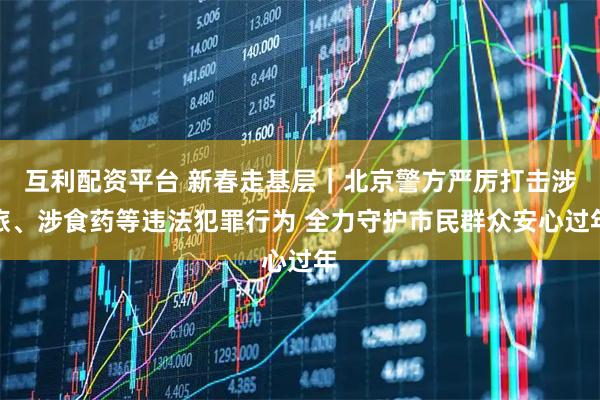 互利配资平台 新春走基层｜北京警方严厉打击涉旅、涉食药等违法犯罪行为 全力守护市民群众安心过年
