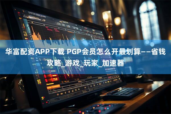 华富配资APP下载 PGP会员怎么开最划算——省钱攻略_游戏_玩家_加速器