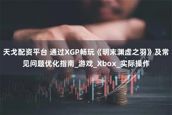 天戈配资平台 通过XGP畅玩《明末渊虚之羽》及常见问题优化指南_游戏_Xbox_实际操作