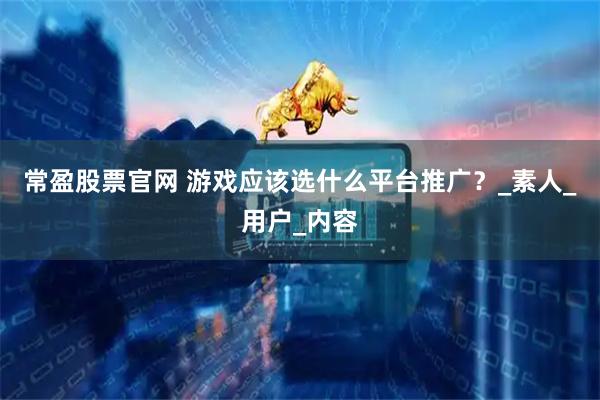 常盈股票官网 游戏应该选什么平台推广？_素人_用户_内容