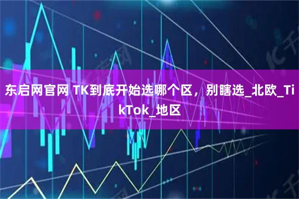 东启网官网 TK到底开始选哪个区，别瞎选_北欧_TikTok_地区