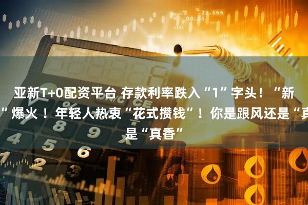 亚新T+0配资平台 存款利率跌入“1”字头！“新三金”爆火 ！年轻人热衷“花式攒钱”！你是跟风还是“真香”