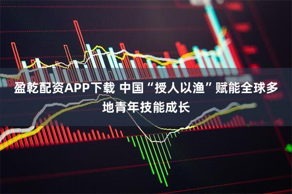 盈乾配资APP下载 中国“授人以渔”赋能全球多地青年技能成长