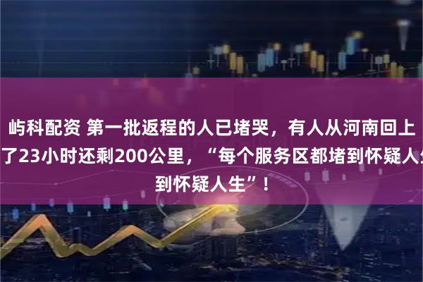 屿科配资 第一批返程的人已堵哭，有人从河南回上海开了23小时还剩200公里，“每个服务区都堵到怀疑人生”！