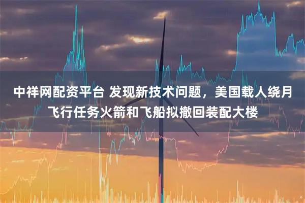 中祥网配资平台 发现新技术问题，美国载人绕月飞行任务火箭和飞船拟撤回装配大楼