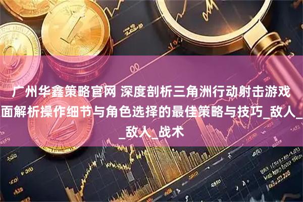 广州华鑫策略官网 深度剖析三角洲行动射击游戏：全面解析操作细节与角色选择的最佳策略与技巧_敌人_战术