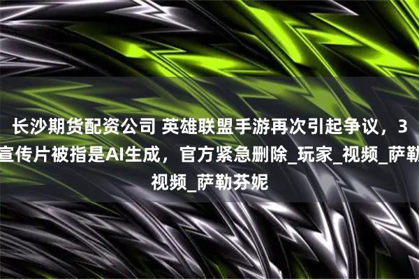 长沙期货配资公司 英雄联盟手游再次引起争议，3周年宣传片被指是AI生成，官方紧急删除_玩家_视频_萨勒芬妮