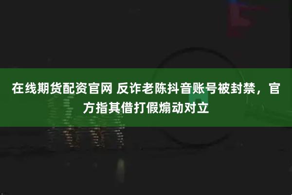在线期货配资官网 反诈老陈抖音账号被封禁，官方指其借打假煽动对立