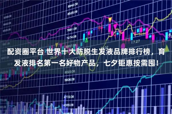 配资圈平台 世界十大防脱生发液品牌排行榜，育发液排名第一名好物产品，七夕钜惠按需囤！