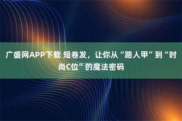 广盛网APP下载 短卷发，让你从“路人甲”到“时尚C位”的魔法密码
