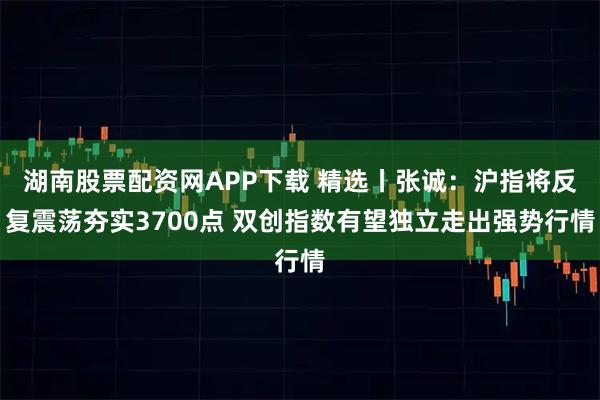 湖南股票配资网APP下载 精选丨张诚：沪指将反复震荡夯实3700点 双创指数有望独立走出强势行情