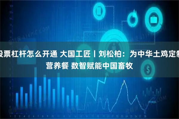 股票杠杆怎么开通 大国工匠丨刘松柏：为中华土鸡定制营养餐 数智赋能中国畜牧