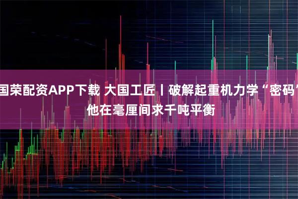 国荣配资APP下载 大国工匠丨破解起重机力学“密码” 他在毫厘间求千吨平衡