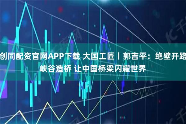 创同配资官网APP下载 大国工匠丨郭吉平:绝壁开路峡谷造桥 让中国桥梁闪耀世界