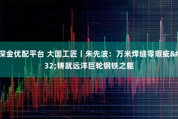 深金优配平台 大国工匠丨朱先波:万米焊缝零瑕疵 铸就远洋巨轮钢铁之躯