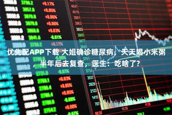 优先配APP下载 大姐确诊糖尿病，天天喝小米粥，半年后去复查，医生：吃啥了?