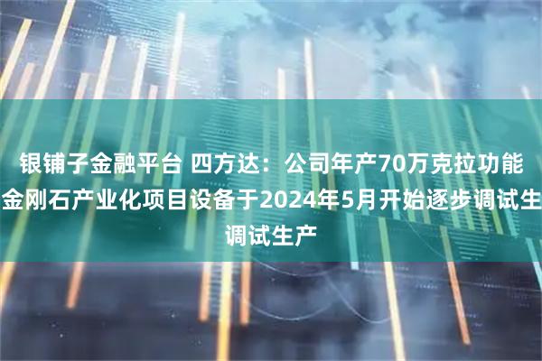银铺子金融平台 四方达：公司年产70万克拉功能性金刚石产业化项目设备于2024年5月开始逐步调试生产